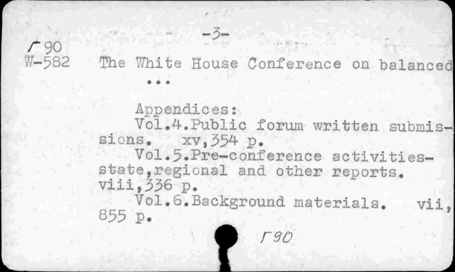 ﻿/“90
?.r-582 The White House Conference on balanced
Appendices:
Vol.4.Public forum written submissions. xv,554 p.
Vol.5«Pre-conference activities-state,regional and other reports. viii,336 p.
Vol.6.Background materials. vii. 855 p.
reo